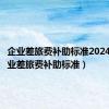 企业差旅费补助标准2024年（企业差旅费补助标准）