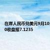 在岸人民币兑美元9月10日16:30收盘报7.1235