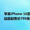 苹果iPhone 16系列基础版起售价799美元