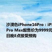 沙漠色iPhone16Pro：iPhone16 Pro Max起售价为9999元 9月13日晚8点接受预购