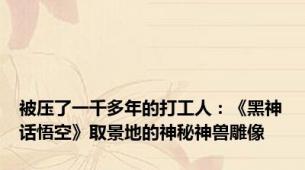 被压了一千多年的打工人：《黑神话悟空》取景地的神秘神兽雕像