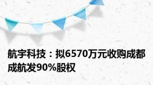 航宇科技：拟6570万元收购成都成航发90%股权