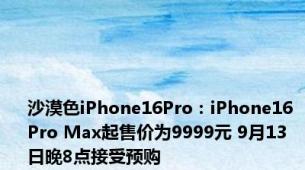 沙漠色iPhone16Pro：iPhone16 Pro Max起售价为9999元 9月13日晚8点接受预购