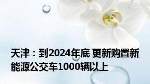 天津：到2024年底 更新购置新能源公交车1000辆以上