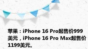 苹果：iPhone 16 Pro起售价999美元，iPhone 16 Pro Max起售价1199美元。