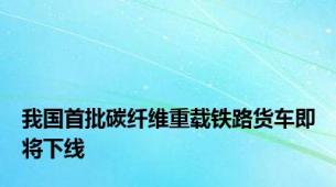 我国首批碳纤维重载铁路货车即将下线