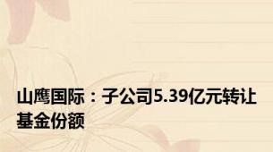 山鹰国际：子公司5.39亿元转让基金份额