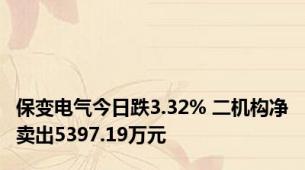 保变电气今日跌3.32% 二机构净卖出5397.19万元