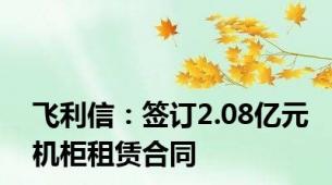 飞利信：签订2.08亿元机柜租赁合同