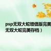 psp无双大蛇增值版完美存档（无双大蛇完美存档）