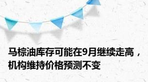 马棕油库存可能在9月继续走高，机构维持价格预测不变