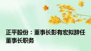 正平股份：董事长彭有宏拟辞任董事长职务