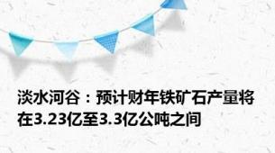 淡水河谷：预计财年铁矿石产量将在3.23亿至3.3亿公吨之间