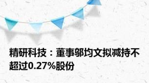 精研科技：董事邬均文拟减持不超过0.27%股份