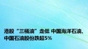 港股“三桶油”走低 中国海洋石油、中国石油股份跌超5%