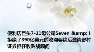 便利店巨头7-11母公司Seven & I拒绝了390亿美元的收购要约后邀请野村证券担任收购战顾问