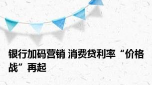 银行加码营销 消费贷利率“价格战”再起