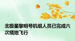 北极星黎明号机组人员已完成六次绕地飞行