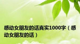 感动女朋友的话真实1000字（感动女朋友的话）