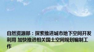 自然资源部：探索推进城市地下空间开发利用 加快推进相关国土空间规划编制工作