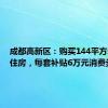 成都高新区：购买144平方米以上住房，每套补贴6万元消费券