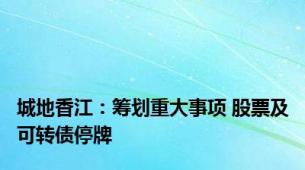 城地香江：筹划重大事项 股票及可转债停牌