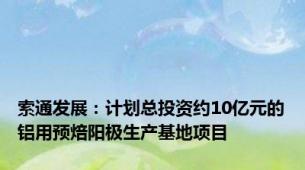 索通发展：计划总投资约10亿元的铝用预焙阳极生产基地项目