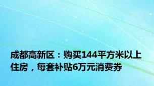 成都高新区：购买144平方米以上住房，每套补贴6万元消费券