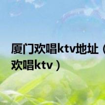 厦门欢唱ktv地址（厦门欢唱ktv）