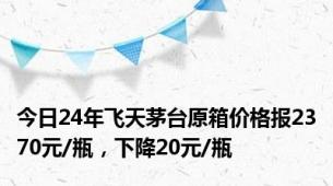 今日24年飞天茅台原箱价格报2370元/瓶，下降20元/瓶