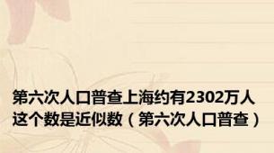 第六次人口普查上海约有2302万人这个数是近似数（第六次人口普查）