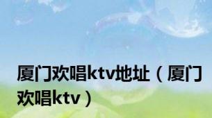 厦门欢唱ktv地址（厦门欢唱ktv）