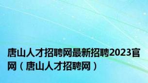 唐山人才招聘网最新招聘2023官网（唐山人才招聘网）