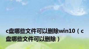 c盘哪些文件可以删除win10（c盘哪些文件可以删除）