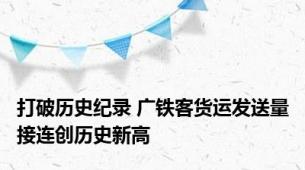 打破历史纪录 广铁客货运发送量接连创历史新高