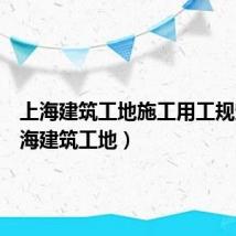 上海建筑工地施工用工规定（上海建筑工地）