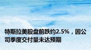 特斯拉美股盘前跌约2.5%，因公司季度交付量未达预期