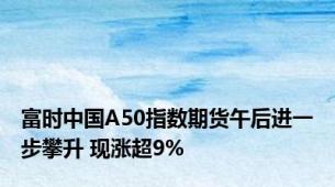 富时中国A50指数期货午后进一步攀升 现涨超9%