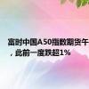 富时中国A50指数期货午后转涨，此前一度跌超1%