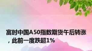 富时中国A50指数期货午后转涨，此前一度跌超1%