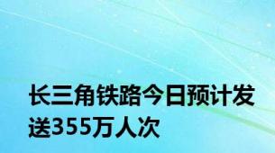 长三角铁路今日预计发送355万人次