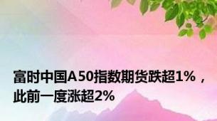 富时中国A50指数期货跌超1%，此前一度涨超2%