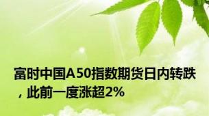 富时中国A50指数期货日内转跌，此前一度涨超2%