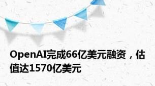 OpenAI完成66亿美元融资，估值达1570亿美元