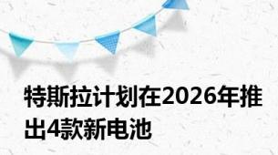 特斯拉计划在2026年推出4款新电池