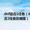 dnf远古1任务（dnf远古2任务在哪接）