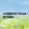 dnf深渊卡住了怎么办（dnf如何卡深渊）