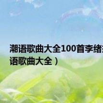 潮语歌曲大全100首李绪杰（潮语歌曲大全）