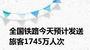 全国铁路今天预计发送旅客1745万人次