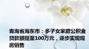 青海省海东市：多子女家庭公积金贷款额提至100万元，逐步实现现房销售